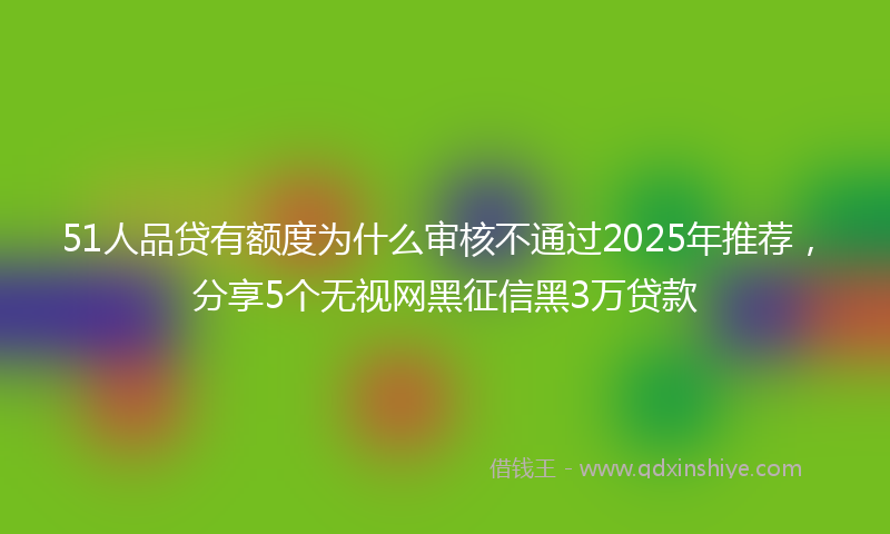 51人品贷有额度为什么审核不通过2025年推荐，分享5个无视网黑征信黑3万贷款