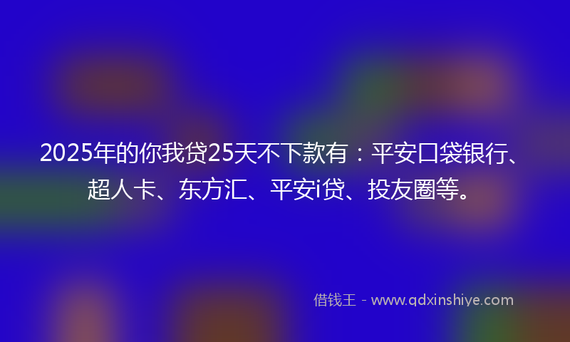 2025年的你我贷25天不下款有：平安口袋银行、超人卡、东方汇、平安i贷、投友圈等。