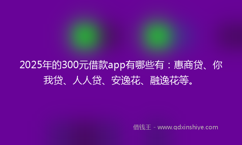 2025年的300元借款app有哪些有：惠商贷、你我贷、人人贷、安逸花、融逸花等。