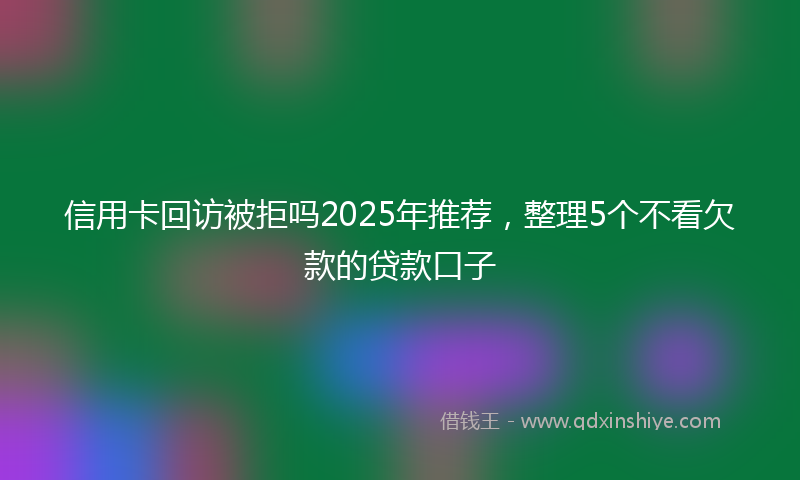 信用卡回访被拒吗2025年推荐，整理5个不看欠款的贷款口子