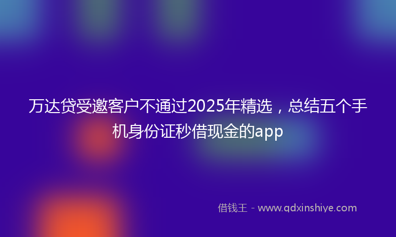 万达贷受邀客户不通过2025年精选，总结五个手机身份证秒借现金的app