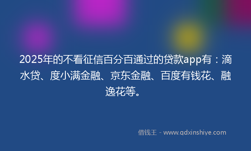 2025年的不看征信百分百通过的贷款app有：滴水贷、度小满金融、京东金融、百度有钱花、融逸花等。
