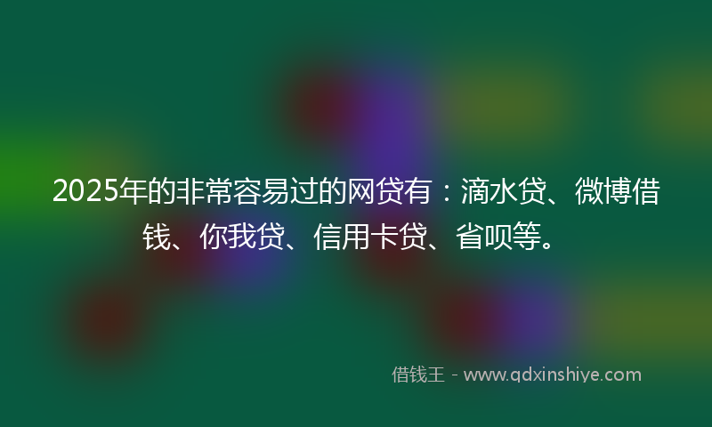 2025年的非常容易过的网贷有：滴水贷、微博借钱、你我贷、信用卡贷、省呗等。