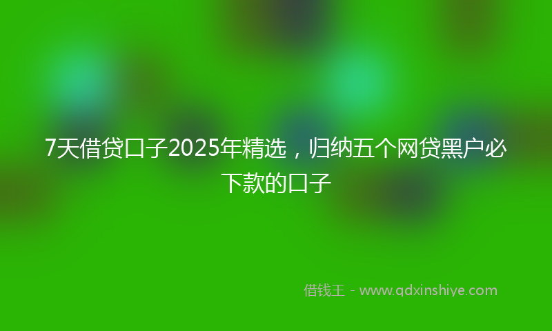 7天借贷口子2025年精选，归纳五个网贷黑户必下款的口子