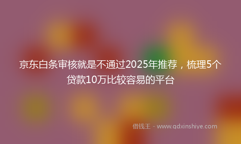 京东白条审核就是不通过2025年推荐，梳理5个贷款10万比较容易的平台