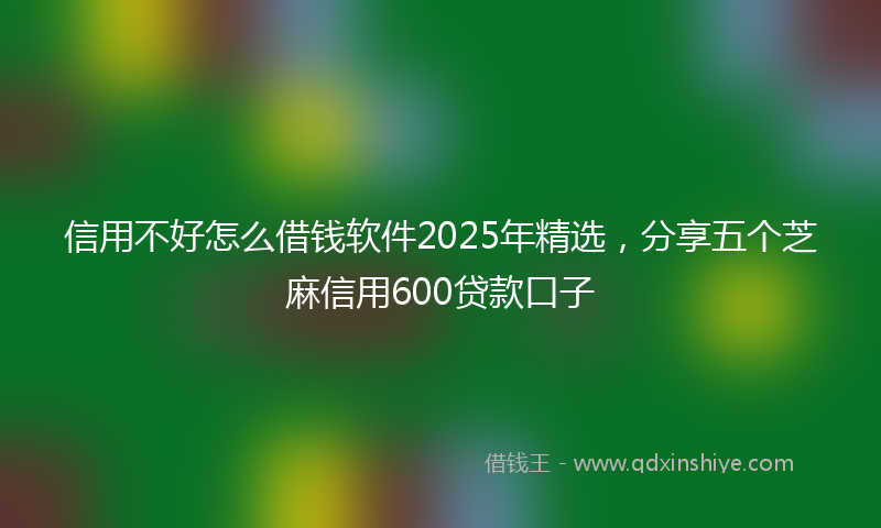 信用不好怎么借钱软件2025年精选，分享五个芝麻信用600贷款口子