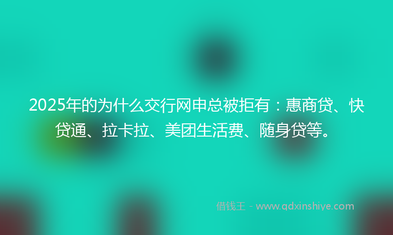 2025年的为什么交行网申总被拒有：惠商贷、快贷通、拉卡拉、美团生活费、随身贷等。