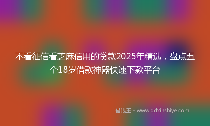 不看征信看芝麻信用的贷款2025年精选，盘点五个18岁借款神器快速下款平台