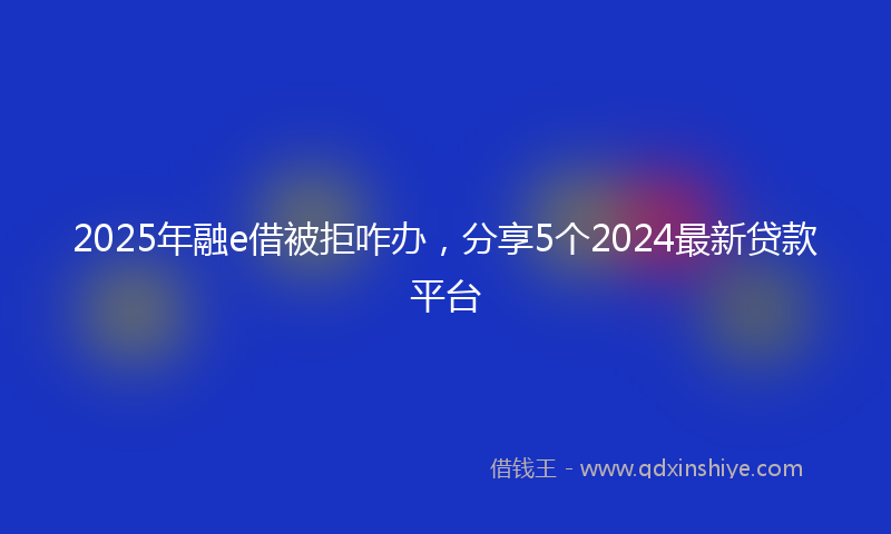 2025年融e借被拒咋办，分享5个2024最新贷款平台