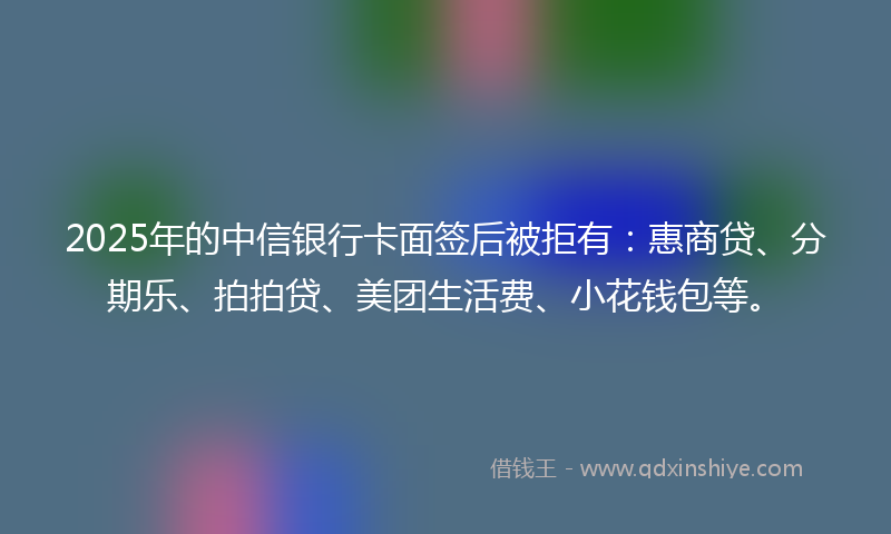 2025年的中信银行卡面签后被拒有：惠商贷、分期乐、拍拍贷、美团生活费、小花钱包等。