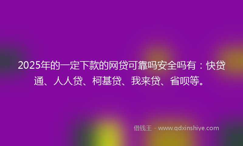 2025年的一定下款的网贷可靠吗安全吗有：快贷通、人人贷、柯基贷、我来贷、省呗等。