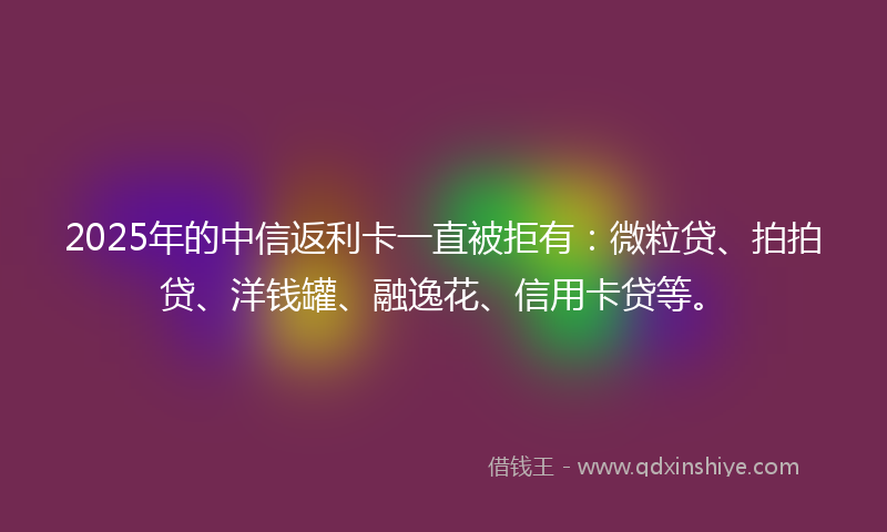 2025年的中信返利卡一直被拒有：微粒贷、拍拍贷、洋钱罐、融逸花、信用卡贷等。