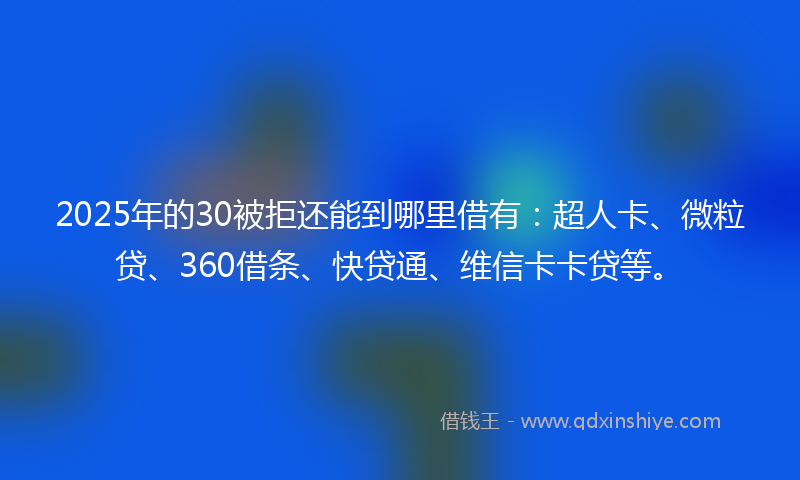 2025年的30被拒还能到哪里借有:超人卡、微粒贷、360借条、快贷通、维信卡卡贷等。