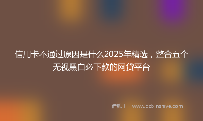 信用卡不通过原因是什么2025年精选，整合五个无视黑白必下款的网贷平台