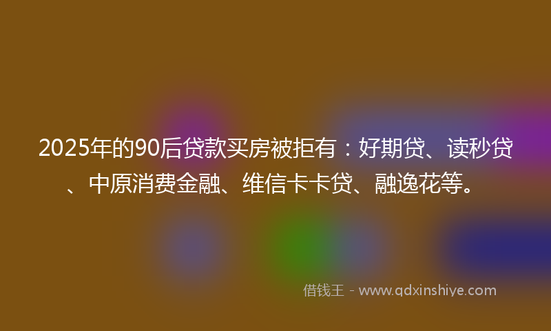 2025年的90后贷款买房被拒有：好期贷、读秒贷、中原消费金融、维信卡卡贷、融逸花等。