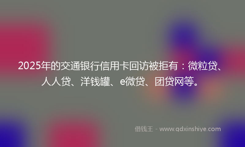 2025年的交通银行信用卡回访被拒有：微粒贷、人人贷、洋钱罐、e微贷、团贷网等。