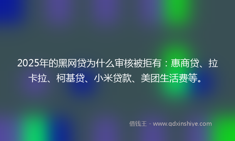 2025年的黑网贷为什么审核被拒有:惠商贷、拉卡拉、柯基贷、小米贷款、美团生活费等。