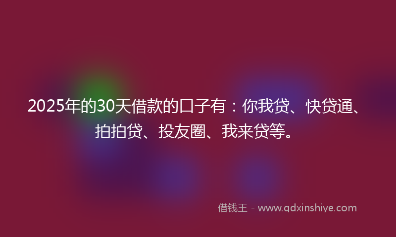 2025年的30天借款的口子有：你我贷、快贷通、拍拍贷、投友圈、我来贷等。
