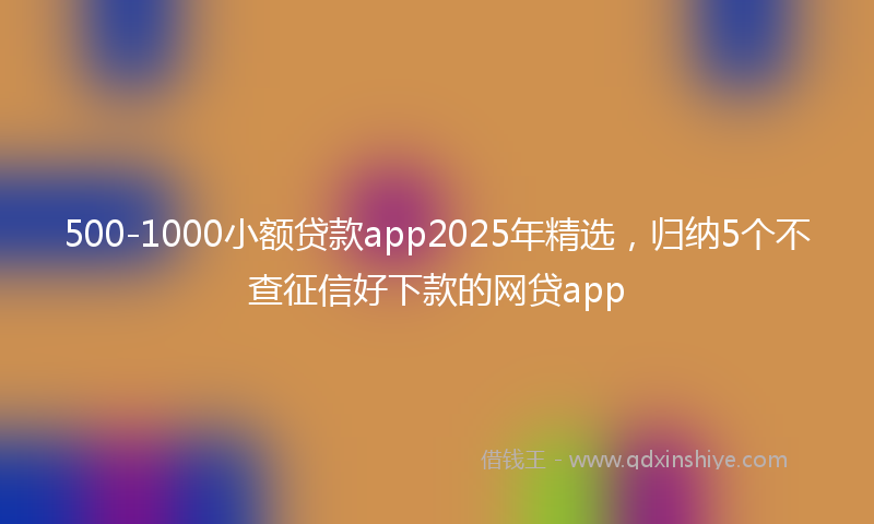500-1000小额贷款app2025年精选，归纳5个不查征信好下款的网贷app