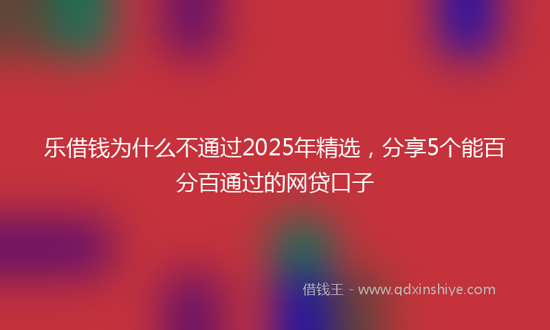 乐借钱为什么不通过2025年精选，分享5个能百分百通过的网贷口子