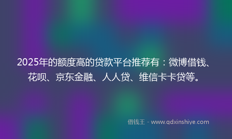 2025年的额度高的贷款平台推荐有：微博借钱、花呗、京东金融、人人贷、维信卡卡贷等。
