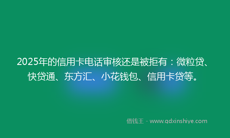 2025年的信用卡电话审核还是被拒有：微粒贷、快贷通、东方汇、小花钱包、信用卡贷等。
