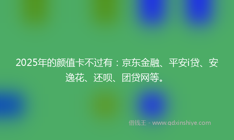 2025年的颜值卡不过有：京东金融、平安i贷、安逸花、还呗、团贷网等。