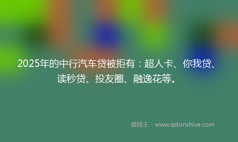 2025年的中行汽车贷被拒有：超人卡、你我贷、读秒贷、投友圈、融逸花等。