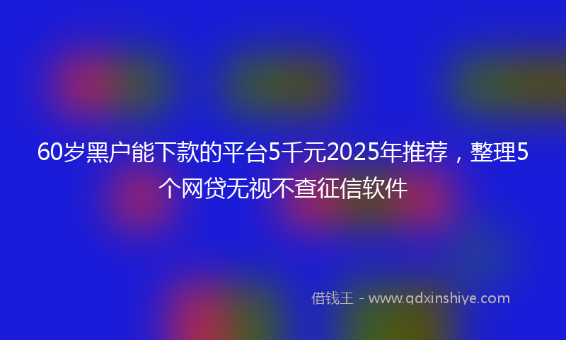 60岁黑户能下款的平台5千元2025年推荐，整理5个网贷无视不查征信软件