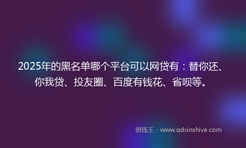 2025年的黑名单哪个平台可以网贷有：替你还、你我贷、投友圈、百度有钱花、省呗等。