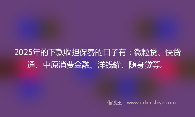 2025年的下款收担保费的口子有：微粒贷、快贷通、中原消费金融、洋钱罐、随身贷等。