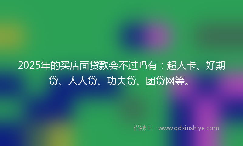 2025年的买店面贷款会不过吗有：超人卡、好期贷、人人贷、功夫贷、团贷网等。