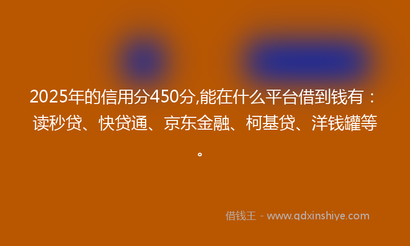 2025年的信用分450分,能在什么平台借到钱有：读秒贷、快贷通、京东金融、柯基贷、洋钱罐等。