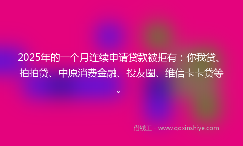 2025年的一个月连续申请贷款被拒有：你我贷、拍拍贷、中原消费金融、投友圈、维信卡卡贷等。