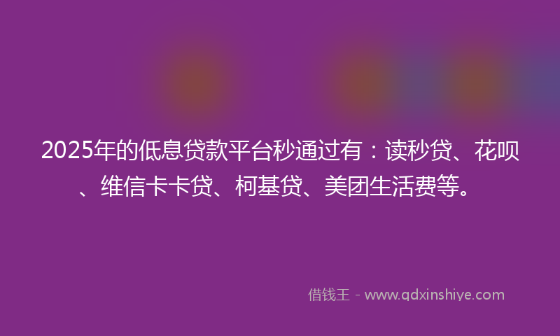 2025年的低息贷款平台秒通过有：读秒贷、花呗、维信卡卡贷、柯基贷、美团生活费等。