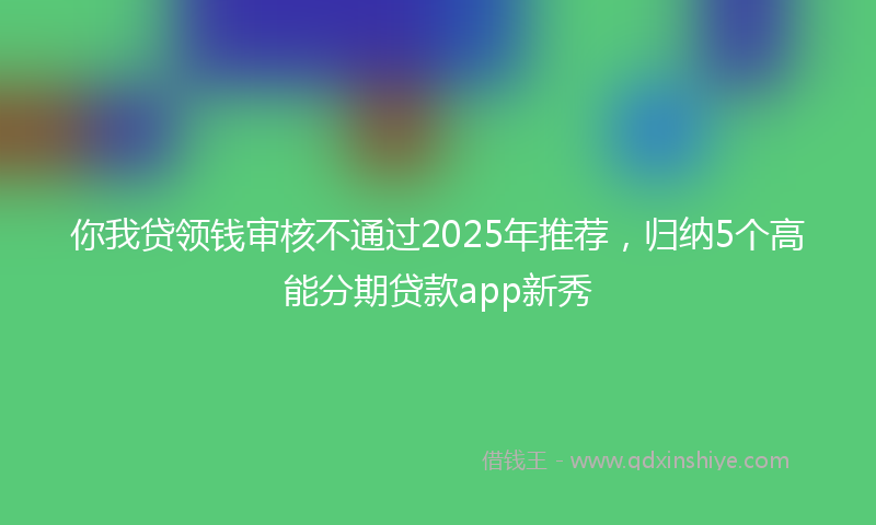 你我贷领钱审核不通过2025年推荐，归纳5个高能分期贷款app新秀