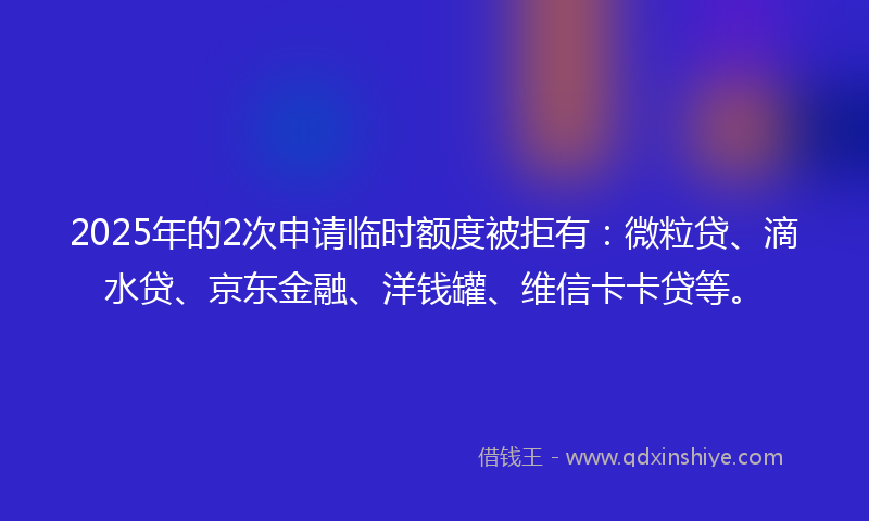 2025年的2次申请临时额度被拒有：微粒贷、滴水贷、京东金融、洋钱罐、维信卡卡贷等。