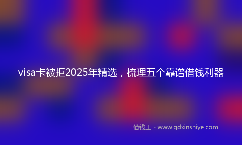 visa卡被拒2025年精选，梳理五个靠谱借钱利器