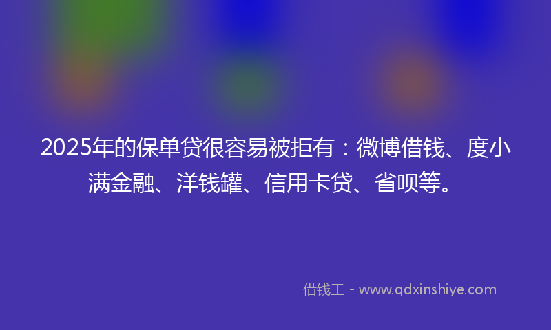 2025年的保单贷很容易被拒有：微博借钱、度小满金融、洋钱罐、信用卡贷、省呗等。