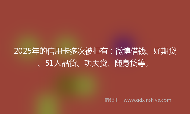 2025年的信用卡多次被拒有:微博借钱、好期贷、51人品贷、功夫贷、随身贷等。