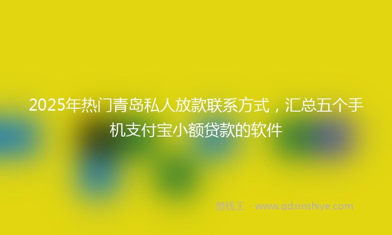 2025年热门青岛私人放款联系方式，汇总五个手机支付宝小额贷款的软件