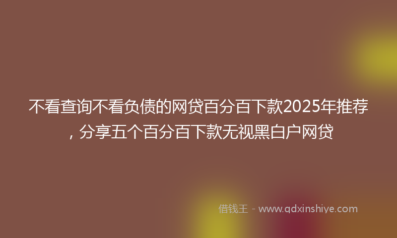 不看查询不看负债的网贷百分百下款2025年推荐，分享五个百分百下款无视黑白户网贷