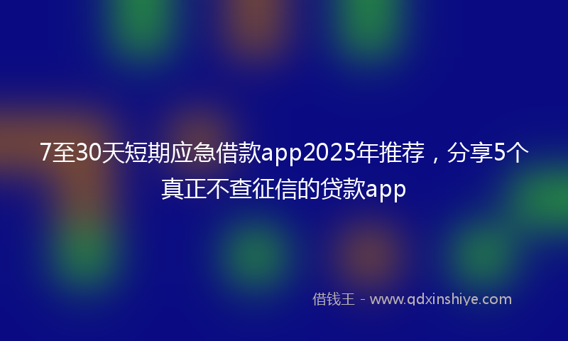 7至30天短期应急借款app2025年推荐，分享5个真正不查征信的贷款app