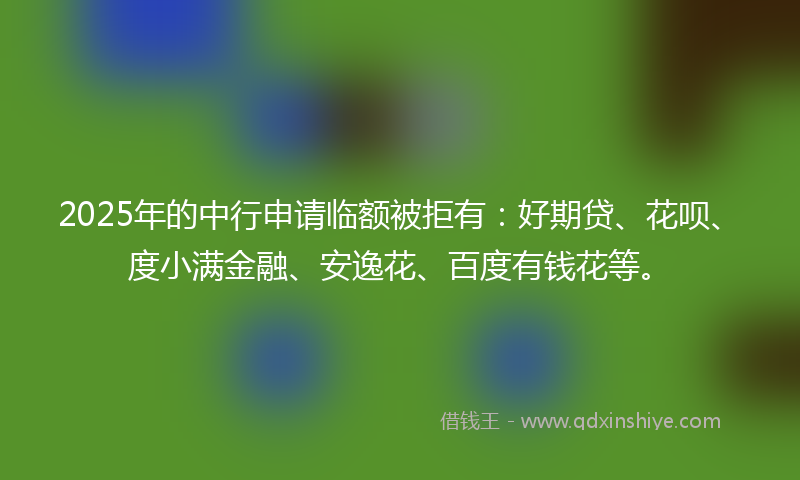 2025年的中行申请临额被拒有：好期贷、花呗、度小满金融、安逸花、百度有钱花等。
