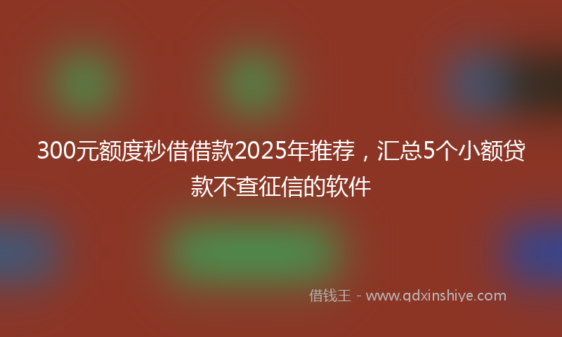 300元额度秒借借款2025年推荐，汇总5个小额贷款不查征信的软件