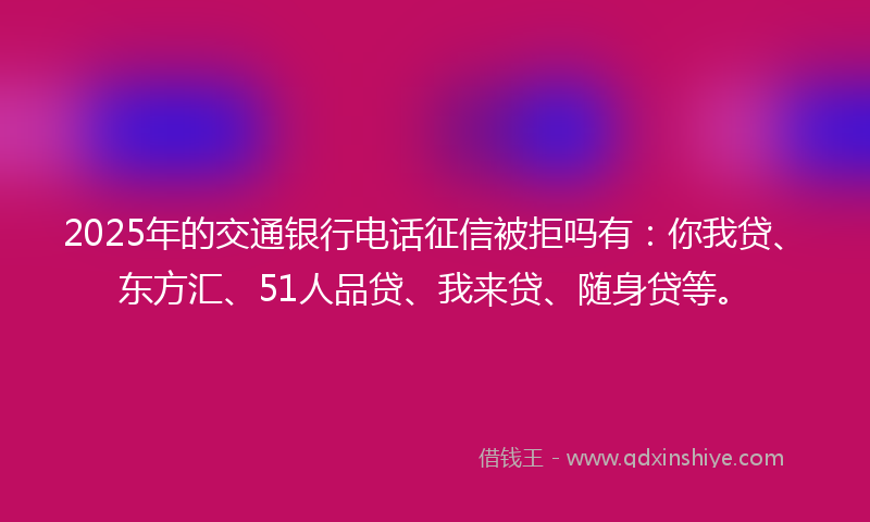 2025年的交通银行电话征信被拒吗有：你我贷、东方汇、51人品贷、我来贷、随身贷等。