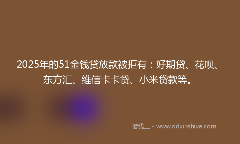 2025年的51金钱贷放款被拒有：好期贷、花呗、东方汇、维信卡卡贷、小米贷款等。
