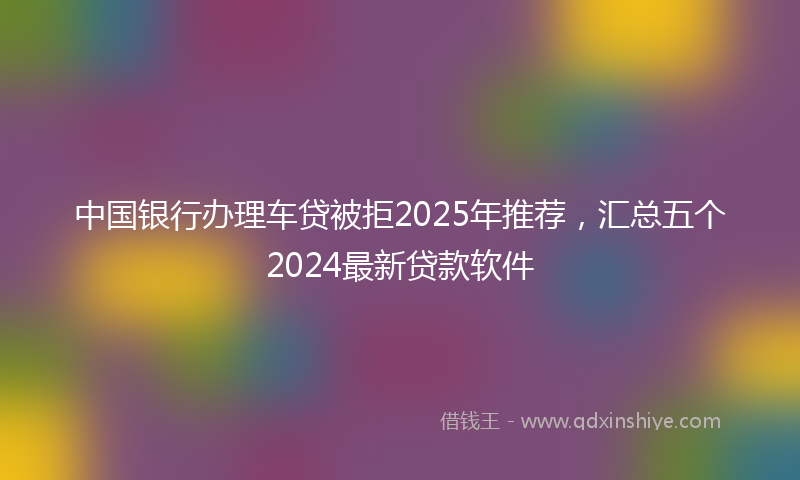 中国银行办理车贷被拒2025年推荐，汇总五个2024最新贷款软件
