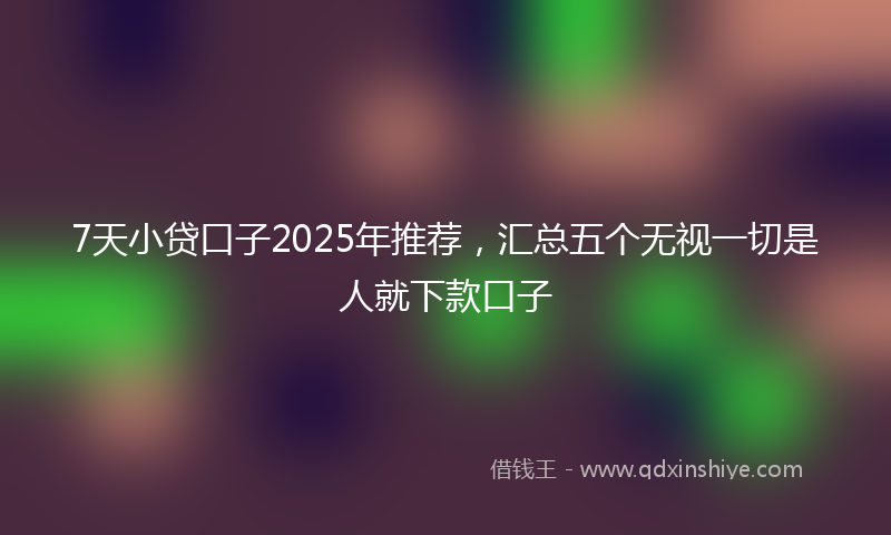 7天小贷口子2025年推荐，汇总五个无视一切是人就下款口子
