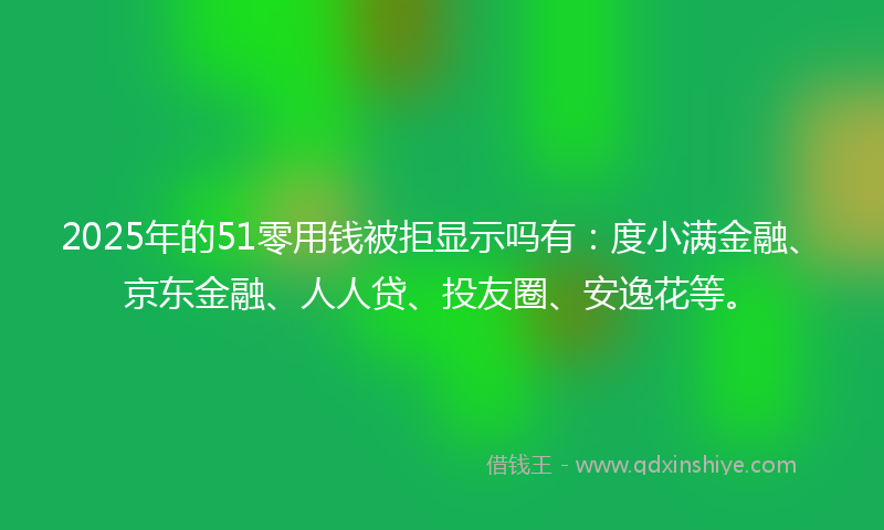 2025年的51零用钱被拒显示吗有：度小满金融、京东金融、人人贷、投友圈、安逸花等。